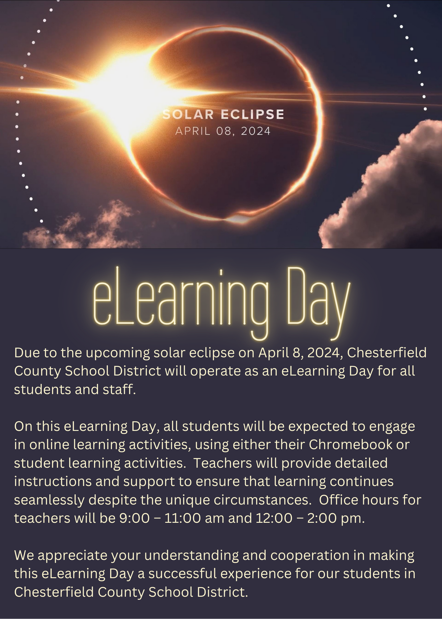 Due to the upcoming solar eclipse on April 8, 2024, Chesterfield County School District will operate as an eLearning Day for all students and staff. On this eLearning Day, all students will be expected to engage in online learning activities, using either their Chromebook or student learning activities.  Teachers will provide detailed instructions and support to ensure that learning continues seamlessly despite the unique circumstances.  Office hours for teachers will be 9:00 – 11:00 am and 12:00 – 2:00 pm.  We appreciate your understanding and cooperation in making this eLearning Day a successful experience for our students in Chesterfield County School District.